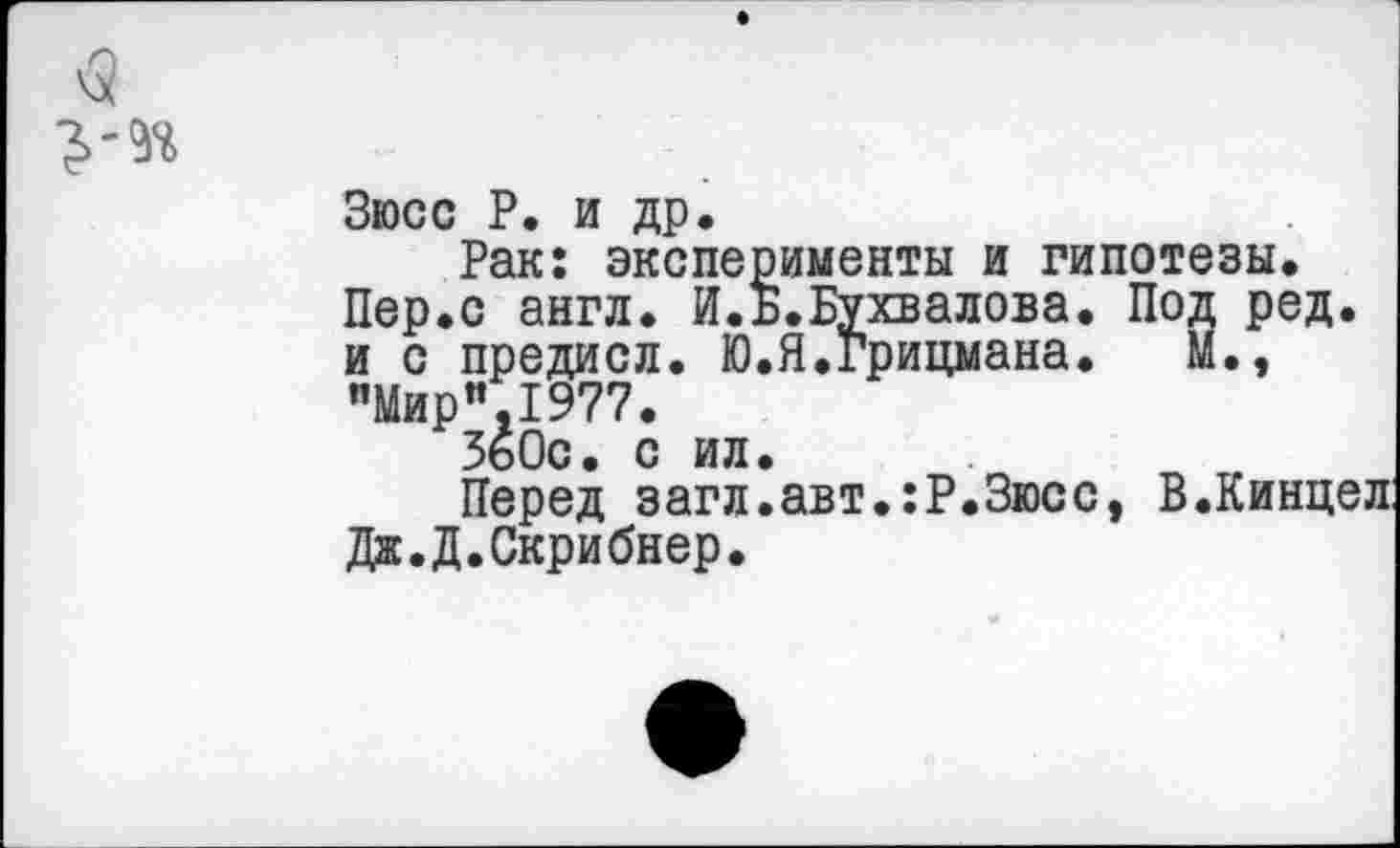 ﻿Зюсс Р. и др.
Рак: эксперименты и гипотезы. Пер.с англ. И.Б.Бухвалова. Под ред. и с предисл. Ю.Я.Грицмана. М., "Мир”.1977.
360с. с ил.
Перед загл.авт.:Р.Зюсс, В.Кинцел Дж.Д.Скрибнер.